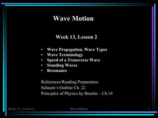 Week 13, Lesson 2 Wave Motion 1 
Wave Motion 
Week 13, Lesson 2 
• 
Wave Propagation, Wave Types 
• 
Wave Terminology 
• 
Speed of a Transverse Wave 
• 
Standing Waves 
• 
Resonance 
References/Reading Preparation: 
Schaum’s Outline Ch. 22 
Principles of Physics by Beuche – Ch.14  