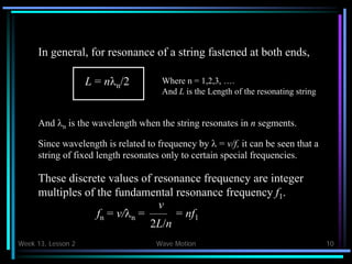 Week 13, Lesson 2 Wave Motion 10 
In general, for resonance of a string fastened at both ends, 
L = nn /2 
Where n = 1,2,3, …. 
And L is the Length of the resonating string 
And n is the wavelength when the string resonates in n segments. 
Since wavelength is related to frequency by  = v/f, it can be seen that a 
string of fixed length resonates only to certain special frequencies. 
These discrete values of resonance frequency are integer 
multiples of the fundamental resonance frequency f1 . 
fn = v/n = 
v 
2L/n 
= nf1  