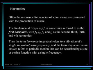 Week 13, Lesson 2 Wave Motion 11 
Often the resonance frequencies of a taut string are connected 
with the production of music. 
The fundamental frequency f1 is sometimes referred to as the 
first harmonic, with f2 , f3 , f4 , and fn as the second, third, forth, 
and nth harmonics. 
Thus the term harmonic in general refers to a vibration of a 
single sinusoidal wave frequency, and the term simple harmonic 
motion refers to periodic motion that can be described by a sine 
or cosine function with a single frequency. 
Harmonics  
