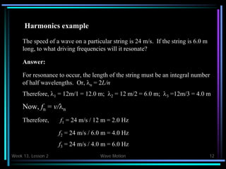 Week 13, Lesson 2 Wave Motion 12 
Harmonics example 
The speed of a wave on a particular string is 24 m/s. If the string is 6.0 m 
long, to what driving frequencies will it resonate? 
Answer: 
For resonance to occur, the length of the string must be an integral number 
of half wavelengths. Or, n = 2L/n 
Therefore, 1 = 12m/1 = 12.0 m; 2 = 12 m/2 = 6.0 m; 3 =12m/3 = 4.0 m 
Now, fn = v/n 
Therefore, 
f1 = 24 m/s / 12 m = 2.0 Hz 
f2 = 24 m/s / 6.0 m = 4.0 Hz 
f3 = 24 m/s / 4.0 m = 6.0 Hz  