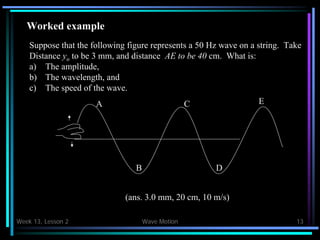 Week 13, Lesson 2 Wave Motion 13 
Worked example 
A 
C 
B 
Suppose that the following figure represents a 50 Hz wave on a string. Take 
Distance yo to be 3 mm, and distance AE to be 40 cm. What is: 
a) 
The amplitude, 
b) 
The wavelength, and 
c) 
The speed of the wave. 
D 
E 
(ans. 3.0 mm, 20 cm, 10 m/s)  