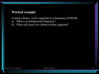 Week 13, Lesson 2 Wave Motion 15 
Worked example 
A string vibrates in five segments to a frequency of 460 Hz. 
a) 
What is its fundamental frequency? 
b) 
What will cause it to vibrate in three segments?  