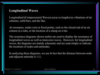 Week 13, Lesson 2 Wave Motion 16 
Longitudinal Waves 
Longitudinal (Compressional Waves) occur as lengthwise vibrations of air 
columns, solid bars, and the like. 
At resonance, nodes exist at fixed points, such as the closed end of an air 
column in a tube, or the location of a clamp on a bar. 
The resonance diagrams shown earlier are used to display the resonance of 
longitudinal waves as well as transverse waves. However, for longitudinal 
waves, the diagrams are mainly schematic and are used simply to indicate 
the locations of nodes and antinodes. 
In analyzing these diagrams, we use th fact that the distance between node 
and adjacent antinode is ¼ .  