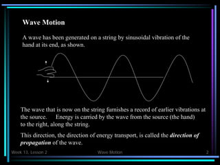 Week 13, Lesson 2 Wave Motion 2 
Wave Motion 
A wave has been generated on a string by sinusoidal vibration of the 
hand at its end, as shown. 
The wave that is now on the string furnishes a record of earlier vibrations at 
the source. 
Energy is carried by the wave from the source (the hand) to the right, along the string. 
This direction, the direction of energy transport, is called the direction of 
propagation of the wave.  