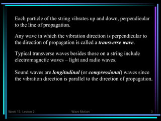 Week 13, Lesson 2 Wave Motion 3 
Each particle of the string vibrates up and down, perpendicular 
to the line of propagation. 
Any wave in which the vibration direction is perpendicular to 
the direction of propagation is called a transverse wave. 
Typical transverse waves besides those on a string include 
electromagnetic waves – light and radio waves. 
Sound waves are longitudinal (or compressional) waves since 
the vibration direction is parallel to the direction of propagation.  