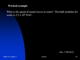 Week 14, Lesson 1 Sound 10 
Worked example 
What is the speed of sound waves in water? The bulk modulus for 
water is 2.2 x 109 N/m2. 
(ans. 1.48 km/s)  