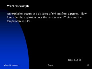 Week 14, Lesson 1 Sound 12 
Worked example 
An explosion occurs at a distance of 6.0 km from a person. How 
long after the explosion does the person hear it? Assume the 
temperature is 14C. 
(ans. 17.6 s)  