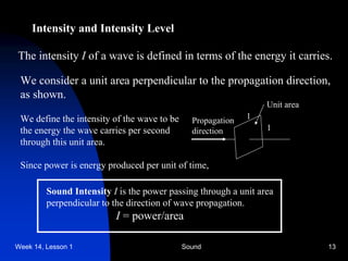 Week 14, Lesson 1 Sound 13 
Intensity and Intensity Level 
The intensity I of a wave is defined in terms of the energy it carries. 
We consider a unit area perpendicular to the propagation direction, 
as shown. 
Unit area 
1 
1 
Propagation 
direction 
We define the intensity of the wave to be 
the energy the wave carries per second 
through this unit area. 
Since power is energy produced per unit of time, 
Sound Intensity I is the power passing through a unit area 
perpendicular to the direction of wave propagation. 
I = power/area  