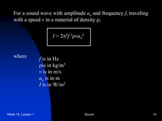 Week 14, Lesson 1 Sound 14 
For a sound wave with amplitude ao and frequency f, traveling 
with a speed v in a material of density , 
I =22f 2vao2 
where 
f is in Hz 
 
is in kg/m3 
v is in m/s 
ao is in m 
I is in W/m2  