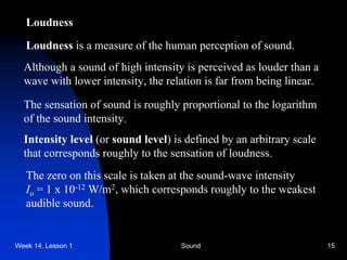 Week 14, Lesson 1 Sound 15 
Loudness 
Loudness is a measure of the human perception of sound. 
Although a sound of high intensity is perceived as louder than a 
wave with lower intensity, the relation is far from being linear. 
The sensation of sound is roughly proportional to the logarithm 
of the sound intensity. 
Intensity level (or sound level) is defined by an arbitrary scale 
that corresponds roughly to the sensation of loudness. 
The zero on this scale is taken at the sound-wave intensity 
Io = 1 x 10-12 W/m2, which corresponds roughly to the weakest 
audible sound.  