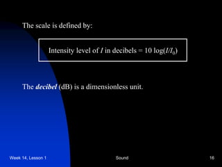 Week 14, Lesson 1 Sound 16 
The scale is defined by: 
Intensity level of I in decibels = 10 log(I/I0 ) 
The decibel (dB) is a dimensionless unit.  