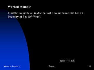 Week 14, Lesson 1 Sound 18 
Worked example 
Find the sound level in decibels of a sound wave that has an 
intensity of 3 x 10-8 W/m2. 
(ans. 44.8 dB)  