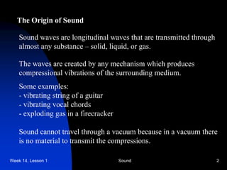 Week 14, Lesson 1 Sound 2 
The Origin of Sound 
Sound waves are longitudinal waves that are transmitted through 
almost any substance – solid, liquid, or gas. 
The waves are created by any mechanism which produces 
compressional vibrations of the surrounding medium. 
Some examples: 
- 
vibrating string of a guitar 
- 
vibrating vocal chords 
- 
exploding gas in a firecracker 
Sound cannot travel through a vacuum because in a vacuum there 
is no material to transmit the compressions.  