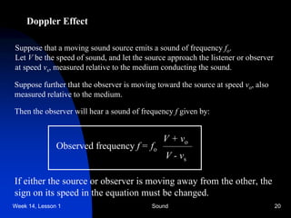 Week 14, Lesson 1 Sound 20 
Doppler Effect 
Suppose that a moving sound source emits a sound of frequency fo . 
Let V be the speed of sound, and let the source approach the listener or observer 
at speed vs , measured relative to the medium conducting the sound. 
Suppose further that the observer is moving toward the source at speed vo , also 
measured relative to the medium. 
Then the observer will hear a sound of frequency f given by: 
Observed frequency f = 
fo 
V + vo 
V - vs 
If either the source or observer is moving away from the other, the 
sign on its speed in the equation must be changed.  