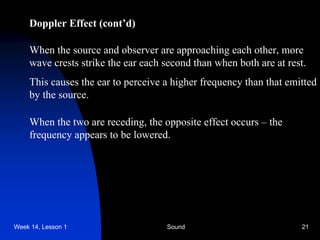 Week 14, Lesson 1 Sound 21 
Doppler Effect (cont’d) 
When the source and observer are approaching each other, more 
wave crests strike the ear each second than when both are at rest. 
This causes the ear to perceive a higher frequency than that emitted 
by the source. 
When the two are receding, the opposite effect occurs – the 
frequency appears to be lowered.  