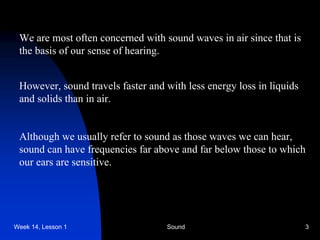 Week 14, Lesson 1 Sound 3 
We are most often concerned with sound waves in air since that is 
the basis of our sense of hearing. 
However, sound travels faster and with less energy loss in liquids 
and solids than in air. 
Although we usually refer to sound as those waves we can hear, 
sound can have frequencies far above and far below those to which 
our ears are sensitive.  