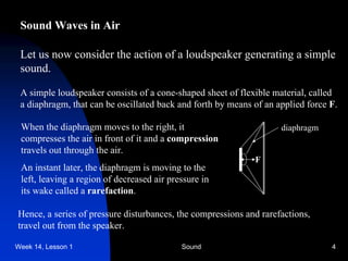 Week 14, Lesson 1 Sound 4 
Sound Waves in Air 
Let us now consider the action of a loudspeaker generating a simple 
sound. 
A simple loudspeaker consists of a cone-shaped sheet of flexible material, called 
a diaphragm, that can be oscillated back and forth by means of an applied force F. 
diaphragm 
F 
When the diaphragm moves to the right, it 
compresses the air in front of it and a compression 
travels out through the air. 
An instant later, the diaphragm is moving to the 
left, leaving a region of decreased air pressure in 
its wake called a rarefaction. 
Hence, a series of pressure disturbances, the compressions and rarefactions, 
travel out from the speaker.  