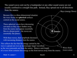 Week 14, Lesson 1 Sound 5 
The sound waves sent out by a loudspeaker or any other sound source are not 
usually confined to a straight line path. Instead, they spread out in all directions 
from the source. 
Source 
Rays (energy flows) 
Wave front 
(wave crest) 
Because this is a three-dimensional situation 
the wave fronts are spherical surfaces 
centred on the sound source. 
These spherical waves have decreasing 
curvature as they move further away 
from the source and appear essentially 
flat at a distant point – the waves are 
essentially flat planes. 
With these waves, their amplitude decreases 
with increasing distance from the source. 
This reflects the fact that the energy carried by the 
wave is spread out over an increasingly larger wavefront 
as the wave proceeds out from the source. Hence a unit length 
of a wave front contains less energy as the front moves away from the source.  