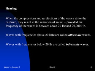 Week 14, Lesson 1 Sound 6 
Hearing 
When the compressions and rarefactions of the waves strike the 
eardrum, they result in the sensation of sound – provided the 
frequency of the waves is between about 20 Hz and 20,000 Hz. 
Waves with frequencies above 20 kHz are called ultrasonic waves. 
Waves with frequencies below 20Hz are called infrasonic waves.  