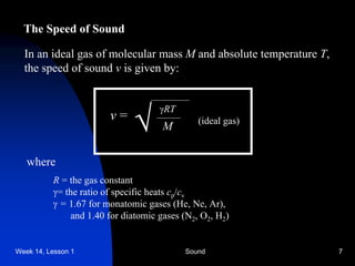 Week 14, Lesson 1 Sound 7 
The Speed of Sound 
In an ideal gas of molecular mass Mand absolute temperature T, 
the speed of sound v is given by: 
v = 
 
RT 
M 
(ideal gas) 
where 
R = the gas constant 
 
= the ratio of specific heats cp /cv 
 
= 1.67 for monatomic gases (He, Ne, Ar), 
and 1.40 for diatomic gases (N2 , O2 , H2 )  