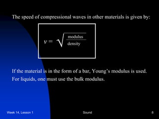 Week 14, Lesson 1 Sound 8 
The speed of compressional waves in other materials is given by: 
v = 
 
modulus 
density 
If the material is in the form of a bar, Young’s modulus is used. 
For liquids, one must use the bulk modulus.  