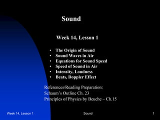 Week 14, Lesson 1 Sound 1 
Sound 
Week 14, Lesson 1 
• 
The Origin of Sound 
• 
Sound Waves in Air 
• 
Equations for Sound Speed 
• 
Speed of Sound in Air 
• 
Intensity, Loudness 
• 
Beats, Doppler Effect 
References/Reading Preparation: 
Schaum’s Outline Ch. 23 
Principles of Physics by Beuche – Ch.15  