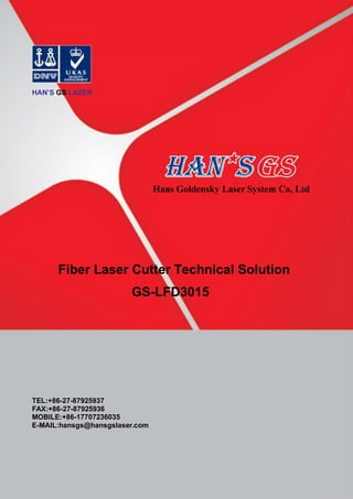 HAN’S GS LASER
Hans Goldensky Laser System Co, Ltd
Fiber Laser Cutter Technical Solution
GS-LFD3015
TEL:+86-27-87925937
FAX:+86-27-87925936
MOBILE:+86-17707236035
E-MAIL:hansgs@hansgslaser.com
 