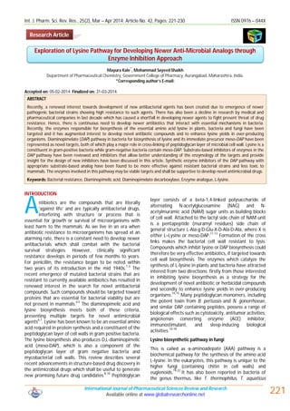 Int. J. Pharm. Sci. Rev. Res., 25(2), Mar – Apr 2014; Article No. 42, Pages: 221-230 ISSN 0976 – 044X
International Journal of Pharmaceutical Sciences Review and Research
Available online at www.globalresearchonline.net 221
Mayura Kale
*
, Mohammad Sayeed Shaikh
Department of Pharmaceutical Chemistry, Government College of Pharmacy, Aurangabad, Maharashtra, India.
*Corresponding author’s E-mail:
Accepted on: 05-02-2014; Finalized on: 31-03-2014.
ABSTRACT
Recently, a renewed interest towards development of new antibacterial agents has been created due to emergence of newer
pathogenic bacterial strains showing high resistance to such agents. There has also been a decline in research by medical and
pharmaceutical companies in last decade which has caused a shortfall in developing newer agents to fight present threat of drug
resistance. Hence, there is continuous need to develop newer antibiotics that interact with essential mechanisms in bacteria.
Recently, the enzymes responsible for biosynthesis of the essential amino acid lysine in plants, bacteria and fungi have been
targeted and it has augmented interest to develop novel antibiotic compounds and to enhance lysine yields in over-producing
organisms. Diaminopimelate (DAP) pathway in bacteria for biosynthesis of lysine and its immediate precursor meso-DAP have been
represented as novel targets, both of which play a major role in cross-linking of peptidoglycan layer of microbial cell wall. Lysine is a
constituent in gram-positive bacteria while gram-negative bacteria contain meso-DAP. Substrate-based inhibitors of enzymes in the
DAP pathway have been reviewed and inhibitors that allow better understanding of the enzymology of the targets and provide
insight for the design of new inhibitors have been discussed in this article. Synthetic enzyme inhibitors of the DAP pathway with
appropriate substrate-based analog have been found to be more effective against resistant bacterial strains and less toxic to
mammals. The enzymes involved in this pathway may be viable targets and shall be supportive to develop novel antimicrobial drugs.
Keywords: Bacterial resistance, Diaminopimelic acid, Diaminopimelate decarboxylase, Enzyme analogue, L-lysine.
INTRODUCTION
ntibiotics are the compounds that are literally
‘against life’ and are typically antibacterial drugs,
interfering with structure or process that is
essential for growth or survival of microorganisms with
least harm to the mammals. As we live in an era when
antibiotic resistance to microorganisms has spread at an
alarming rate, there is a constant need to develop newer
antibacterials which shall combat with the bacterial
survival strategies. However, clinically significant
resistance develops in periods of few months to years.
For penicillin, the resistance began to be noted within
two years of its introduction in the mid 1940s.1-3
The
recent emergence of mutated bacterial strains that are
resistant to currently available antibiotics has resulted in
renewed interest in the search for novel antibacterial
compounds. Such compounds should be targeted toward
proteins that are essential for bacterial viability but are
not present in mammals.4,5
The diaminopimelic acid and
lysine biosynthesis meets both of these criteria,
presenting multiple targets for novel antimicrobial
agents6,7
. Lysine has been known to be an essential amino
acid required in protein synthesis and a constituent of the
peptidoglycan layer of cell walls in gram positive bacteria.
The lysine biosynthesis also produces D,L-diaminopimelic
acid (meso-DAP), which is also a component of the
peptidoglycan layer of gram negative bacteria and
mycobacterial cell walls. This review describes several
recent advancements in structure-based drug discovery in
the antimicrobial drugs which shall be useful to generate
new promising future drug candidates.8-10
Peptidoglycan
layer consists of a beta-1,4-linked polysaccharide of
alternating N-acetylglucosamine (NAG) and N-
acetylmuramic acid (NAM) sugar units as building blocks
of cell wall. Attached to the lactyl side chain of NAM unit
is a pentapeptide (muramyl residues) side chain of
general structure L-Ala-g-D-Glu-X-D-Ala-D-Ala, where X is
either L–Lysine or meso-DAP.
11-13
Formation of the cross
links makes the bacterial cell wall resistant to lysis.
Compounds which inhibit lysine or DAP biosynthesis could
therefore be very effective antibiotics, if targeted towards
cell wall biosynthesis. The enzymes which catalyze the
synthesis of L-lysine in plants and bacteria have attracted
interest from two directions; firstly from those interested
in inhibiting lysine biosynthesis as a strategy for the
development of novel antibiotic or herbicidal compounds
and secondly to enhance lysine yields in over-producing
organisms.14,15
Many peptidoglycan monomers, including
the potent toxin from B. pertussis and N. gonorrhoeae,
and similar DAP containing peptides, possess a range of
biological effects such as cytotoxicity, antitumor activities,
angiotensin converting enzyme (ACE) inhibitor,
immunostimulant, and sleep-inducing biological
activities.
16-18
Lysine biosynthetic pathway in fungi
This is called as α-aminoadepate (AAA) pathway is a
biochemical pathway for the synthesis of the amino acid
L-lysine. In the eukaryotes, this pathway is unique to the
higher fungi (containing chitin in cell walls) and
euglenoids.19-22
It has also been reported in bacteria of
the genus thermus, like T. thermophilus, T. aquaticus
Exploration of Lysine Pathway for Developing Newer Anti-Microbial Analogs through
Enzyme Inhibition Approach
A
Research Article
 