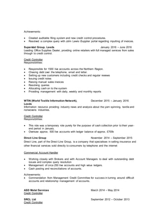 Achievements:
 Created auditable filing system and new credit control procedures.
 Resolved a complex query with John Lewis iSupplier portal regarding inputting of invoices.
Superstat Group. Leeds January 2016 – June 2016
Leading Office Supplies Dealer, providing online retailers with full managed services from sales
through to credit control.
Credit Controller
Responsibilities:
 Responsible for 1500 live accounts across the Northern Region.
 Chasing debt over the telephone, email and letter.
 Setting up new customers including credit checks and regular reviews
 Issuing credit notes
 Raising manual sales invoices
 Resolving queries
 Allocating cash on to the system
 Providing management with daily, weekly and monthly reports
WTIN (World Textile Information Network), December 2015 – January 2016
Leeds
Information resource providing industry news and analysis about the yarn spinning, textile and
nonwovens industries.
Credit Controller
Responsibilities:
 This role was a temporary role purely for the purpose of cash collection prior to their year-
end period in January.
 Oversaw approx. 500 live accounts with ledger balance of approx. £700k
Direct Line Group November 2014 – September 2015
Direct Line, part of the Direct Line Group, is a company that specialises in selling insurance and
other financial services sold directly to consumers by telephone and the internet
Commercial Account Handler
 Working closely with Brokers and with Account Managers to deal with outstanding debt
issues and complex query resolution
 Management of circa 250 live accounts and high value ledgers.
 Cash posting and reconciliations of accounts.
Achievements:
 Commendation from Management Credit Committee for success in turning around difficult
accounts and relationship management of accounts.
ASD Metal Services March 2014 – May 2014
Credit Controller
SRCL Ltd September 2012 – October 2013
Credit Controller
 