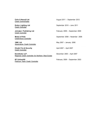 Colin S Newell Ltd August 2011 – September 2012
Credit Control/Sales
Endon Lighting Ltd September 2010 – June 2011
Credit Controller
Johnston Publishing Ltd February 2009 – September 2009
Credit Controller
Moda In Pelle September 2008 – November 2008
Credit/Stock Controller
186K Ltd May 2007 – January 2008
Stand-alone Credit Controller
Chubb Fire & Security April 2007 – April 2007
Credit Controller
Eversheds LLP December 2003 – April 2007
Regional Credit Controller for Northern Real Estate
BT Cellnet/02 February 2009 – September 2003
Platinum Team Credit Controller
 