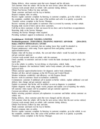 During delivery, show customer parts that were changed and his old parts.
Tell customer when his vehicle will be due for next service (show him the next service sticker)
Carryout work-around check on vehicle with customer during delivery.
Obtain Post Service Follow-Up time and date.
Thank customer and hand over his key to him/her.
Respect company rules on safety.
Receive regular customer complain by listening to customer complain, go to the vehicle to see
the complaint, establish facts, find cause of the problem and solve it as quickly as possible.
Transfers serious complain to the Service Manager.
Receive warranty job and explain to customers what is covered by warranty on their vehicle.
Keeping daily record of show and no show customers.
Call the no-show customers to find out reason for no-show and re-book them on appointment.
Reporting daily to the Service Manager.
Assisting the Service Manager when required.
Providing technical support to technicians on the job.
Establishment: ELIZADE NIGERIA LIMITED
Position/Department: INDUSTRIAL TRAINING /SERVICE ADVISOR (2014-2015)
Duties: FRONT OFFICE/DATA ENTRY
Greet customers and let customers that are waiting know they would be attended to.
Prepare maintenance order using Toyota approved form and getting customer
approval/authorization.
Explain what will be done on vehicle, the cost and when vehicle would be ready for collection
and get customer approval.
Carryout work-around check on vehicle with the customer.
Listen carefully to customers and note in their words the faults developed by their vehicle (for
repair job).
Go to the vehicle to confirm, by test driving or observation, vehicle faults.
Prepare a diagnosis (for mechanical faults) and/or body estimate job order using Toyota
approved form.
Obtain customer approval/authorization for diagnosis and/or body estimation.
Monitor job flow and job stoppage on the Job Process and Control Board.
Monitor technician availability and efficiency on Job Progress Board.
Receive work-in customers based on technician availability.
Communicate customer if additional job is needed on his/her vehicle; explain additional cost and
delivery time change and get customer approval.
Explain to customer that he/she will be notified as soon as diagnosis is completed.
Explain diagnosis result using simple words; prepare and explain cost of repairing the vehicle;
tell customer when repairs will be completed and get customer approval.
Carryout pre-delivery job inspection.
Before receiving payment carryout job explanation to customer and further advice customer on
vehicle use.
During delivery, show customer parts that were changed and his old parts.
Tell customer when his vehicle will be due for next service (show him the next service sticker)
Carryout work-around check on vehicle with customer during delivery.
Obtain Post Service Follow-Up time and date.
Thank customer and hand over his key to him/her.
Respect company rules on safety.
Receive regular customer complain by listening to customer complain, go to the vehicle to see
the complaint, establish facts, find cause of the problem and solve it as quickly as possible.
Transfers serious complain to the Service Manager.
 