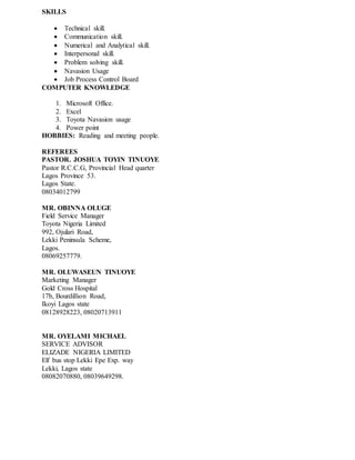 SKILLS
 Technical skill.
 Communication skill.
 Numerical and Analytical skill.
 Interpersonal skill.
 Problem solving skill.
 Navasion Usage
 Job Process Control Board
COMPUTER KNOWLEDGE
1. Microsoft Office.
2. Excel
3. Toyota Navasion usage
4. Power point
HOBBIES: Reading and meeting people.
REFEREES
PASTOR. JOSHUA TOYIN TINUOYE
Pastor R.C.C.G, Provincial Head quarter
Lagos Province 53.
Lagos State.
08034012799
MR. OBINNA OLUGE
Field Service Manager
Toyota Nigeria Limited
992, Ojulari Road,
Lekki Peninsula Scheme,
Lagos.
08069257779.
MR. OLUWASEUN TINUOYE
Marketing Manager
Gold Cross Hospital
17b, Bourdillion Road,
Ikoyi Lagos state
08128928223, 08020713911
MR. OYELAMI MICHAEL
SERVICE ADVISOR
ELIZADE NIGERIA LIMITED
Elf bus stop Lekki Epe Exp. way
Lekki, Lagos state
08082070880, 08039649298.
 