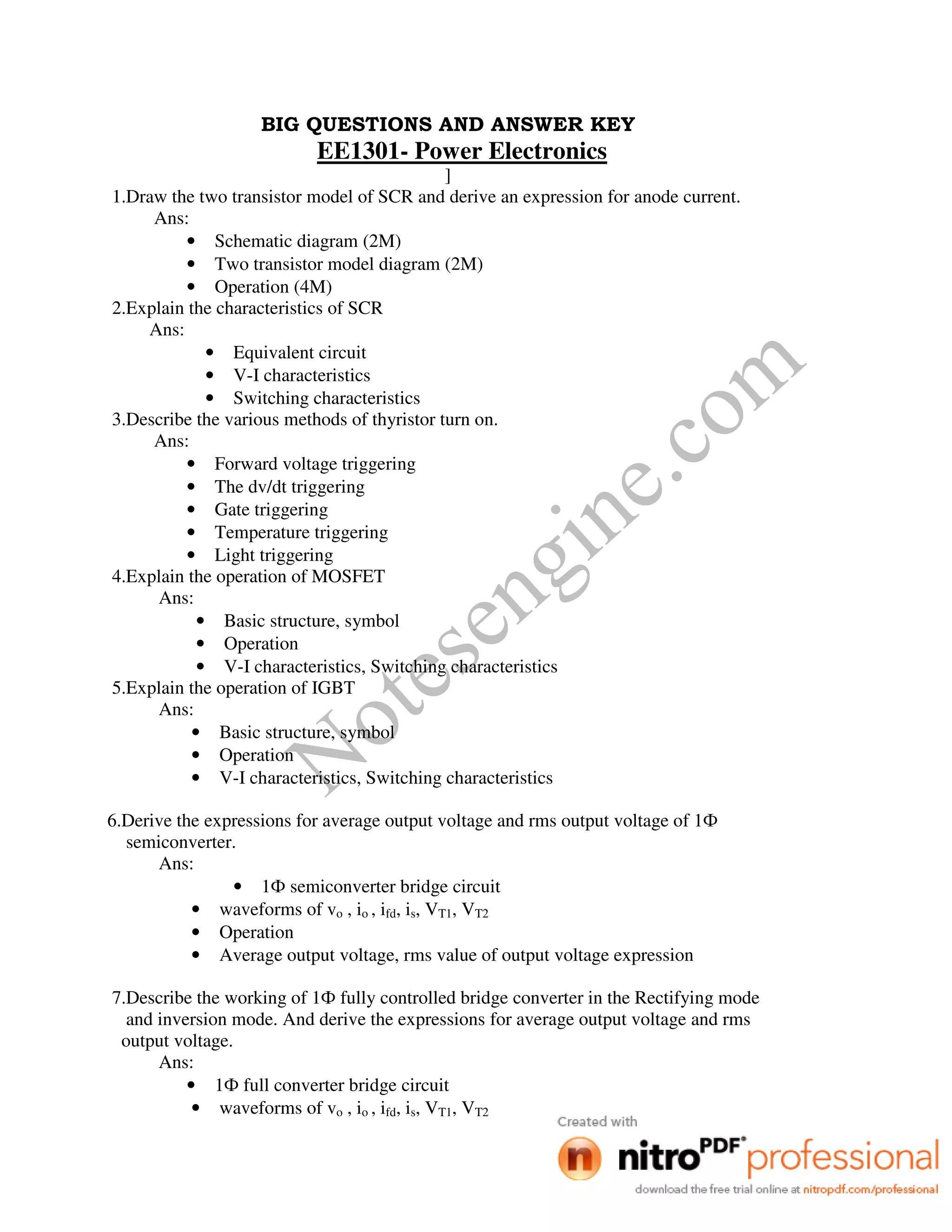 Notesengine.com
BIG QUESTIONS AND ANSWER KEY
EE1301- Power Electronics
]
1.Draw the two transistor model of SCR and derive an expression for anode current.
Ans:
• Schematic diagram (2M)
• Two transistor model diagram (2M)
• Operation (4M)
2.Explain the characteristics of SCR
Ans:
• Equivalent circuit
• V-I characteristics
• Switching characteristics
3.Describe the various methods of thyristor turn on.
Ans:
• Forward voltage triggering
• The dv/dt triggering
• Gate triggering
• Temperature triggering
• Light triggering
4.Explain the operation of MOSFET
Ans:
• Basic structure, symbol
• Operation
• V-I characteristics, Switching characteristics
5.Explain the operation of IGBT
Ans:
• Basic structure, symbol
• Operation
• V-I characteristics, Switching characteristics
6.Derive the expressions for average output voltage and rms output voltage of 1Ф
semiconverter.
Ans:
• 1Ф semiconverter bridge circuit
• waveforms of vo , io , ifd, is, VT1, VT2
• Operation
• Average output voltage, rms value of output voltage expression
7.Describe the working of 1Ф fully controlled bridge converter in the Rectifying mode
and inversion mode. And derive the expressions for average output voltage and rms
output voltage.
Ans:
• 1Ф full converter bridge circuit
• waveforms of vo , io , ifd, is, VT1, VT2
 