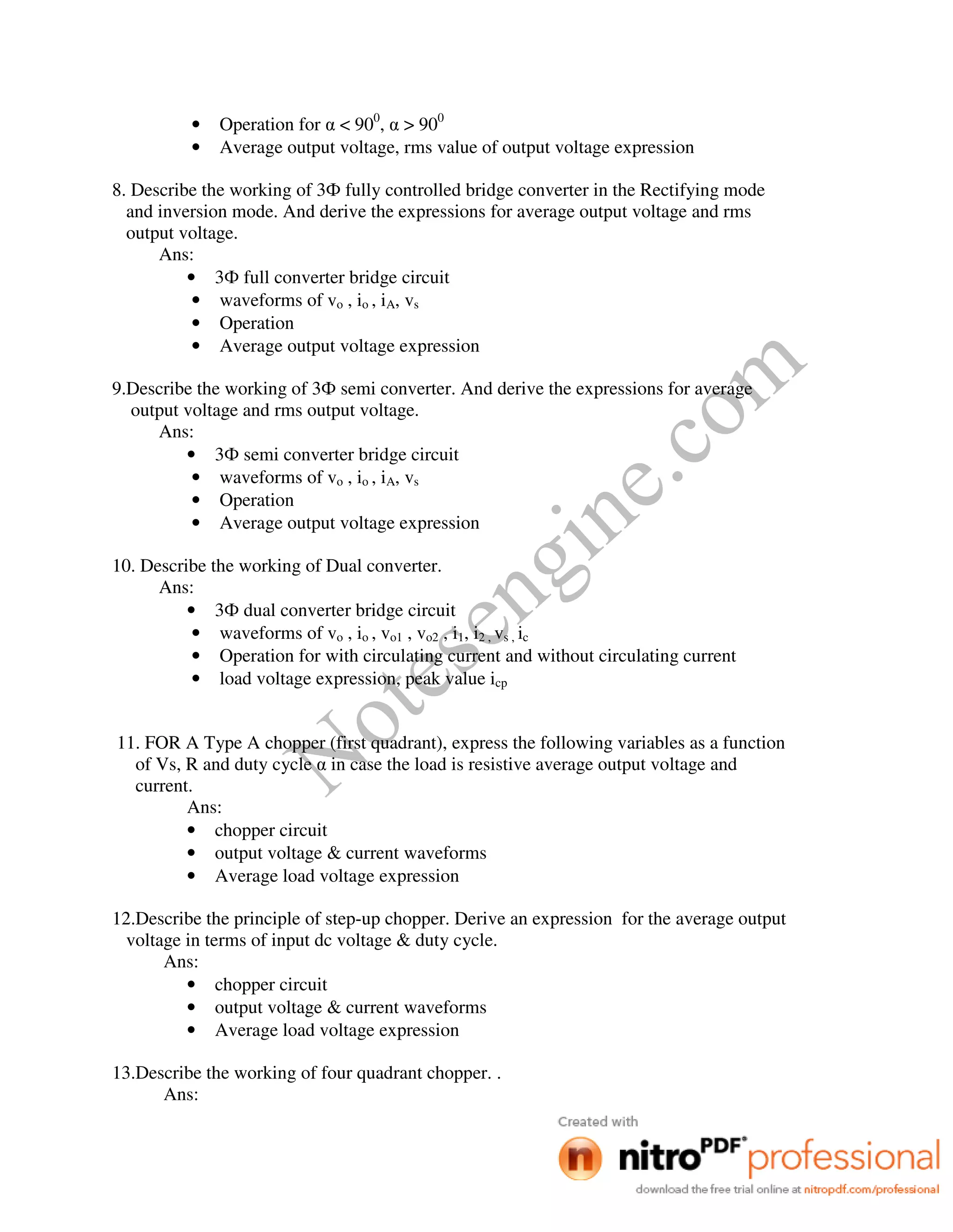 Notesengine.com
• Operation for α < 900
, α > 900
• Average output voltage, rms value of output voltage expression
8. Describe the working of 3Ф fully controlled bridge converter in the Rectifying mode
and inversion mode. And derive the expressions for average output voltage and rms
output voltage.
Ans:
• 3Ф full converter bridge circuit
• waveforms of vo , io , iA, vs
• Operation
• Average output voltage expression
9.Describe the working of 3Ф semi converter. And derive the expressions for average
output voltage and rms output voltage.
Ans:
• 3Ф semi converter bridge circuit
• waveforms of vo , io , iA, vs
• Operation
• Average output voltage expression
10. Describe the working of Dual converter.
Ans:
• 3Ф dual converter bridge circuit
• waveforms of vo , io , vo1 , vo2 , i1, i2 , vs , ic
• Operation for with circulating current and without circulating current
• load voltage expression, peak value icp
11. FOR A Type A chopper (first quadrant), express the following variables as a function
of Vs, R and duty cycle α in case the load is resistive average output voltage and
current.
Ans:
• chopper circuit
• output voltage & current waveforms
• Average load voltage expression
12.Describe the principle of step-up chopper. Derive an expression for the average output
voltage in terms of input dc voltage & duty cycle.
Ans:
• chopper circuit
• output voltage & current waveforms
• Average load voltage expression
13.Describe the working of four quadrant chopper. .
Ans:
 