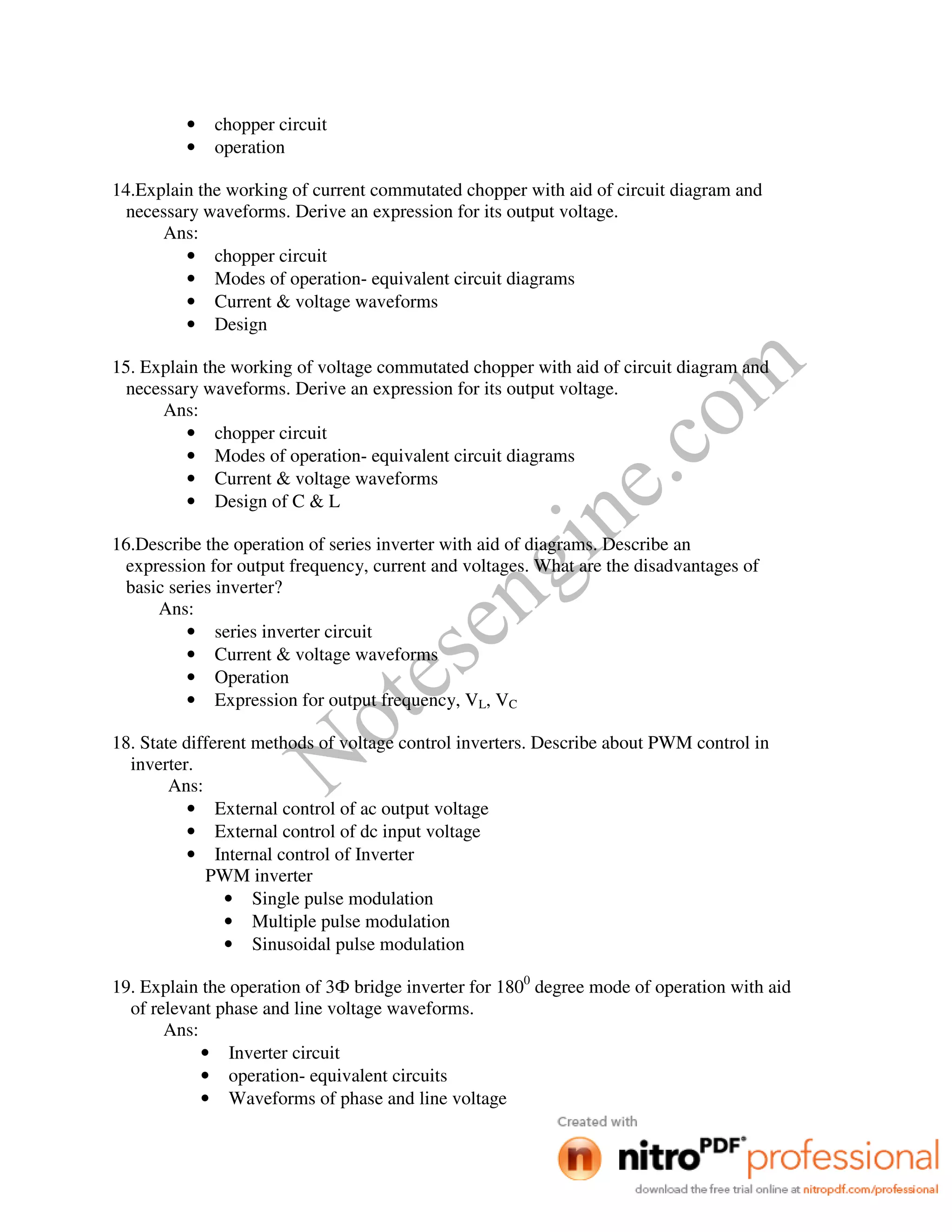 Notesengine.com
• chopper circuit
• operation
14.Explain the working of current commutated chopper with aid of circuit diagram and
necessary waveforms. Derive an expression for its output voltage.
Ans:
• chopper circuit
• Modes of operation- equivalent circuit diagrams
• Current & voltage waveforms
• Design
15. Explain the working of voltage commutated chopper with aid of circuit diagram and
necessary waveforms. Derive an expression for its output voltage.
Ans:
• chopper circuit
• Modes of operation- equivalent circuit diagrams
• Current & voltage waveforms
• Design of C & L
16.Describe the operation of series inverter with aid of diagrams. Describe an
expression for output frequency, current and voltages. What are the disadvantages of
basic series inverter?
Ans:
• series inverter circuit
• Current & voltage waveforms
• Operation
• Expression for output frequency, VL, VC
18. State different methods of voltage control inverters. Describe about PWM control in
inverter.
Ans:
• External control of ac output voltage
• External control of dc input voltage
• Internal control of Inverter
PWM inverter
• Single pulse modulation
• Multiple pulse modulation
• Sinusoidal pulse modulation
19. Explain the operation of 3Ф bridge inverter for 1800
degree mode of operation with aid
of relevant phase and line voltage waveforms.
Ans:
• Inverter circuit
• operation- equivalent circuits
• Waveforms of phase and line voltage
 