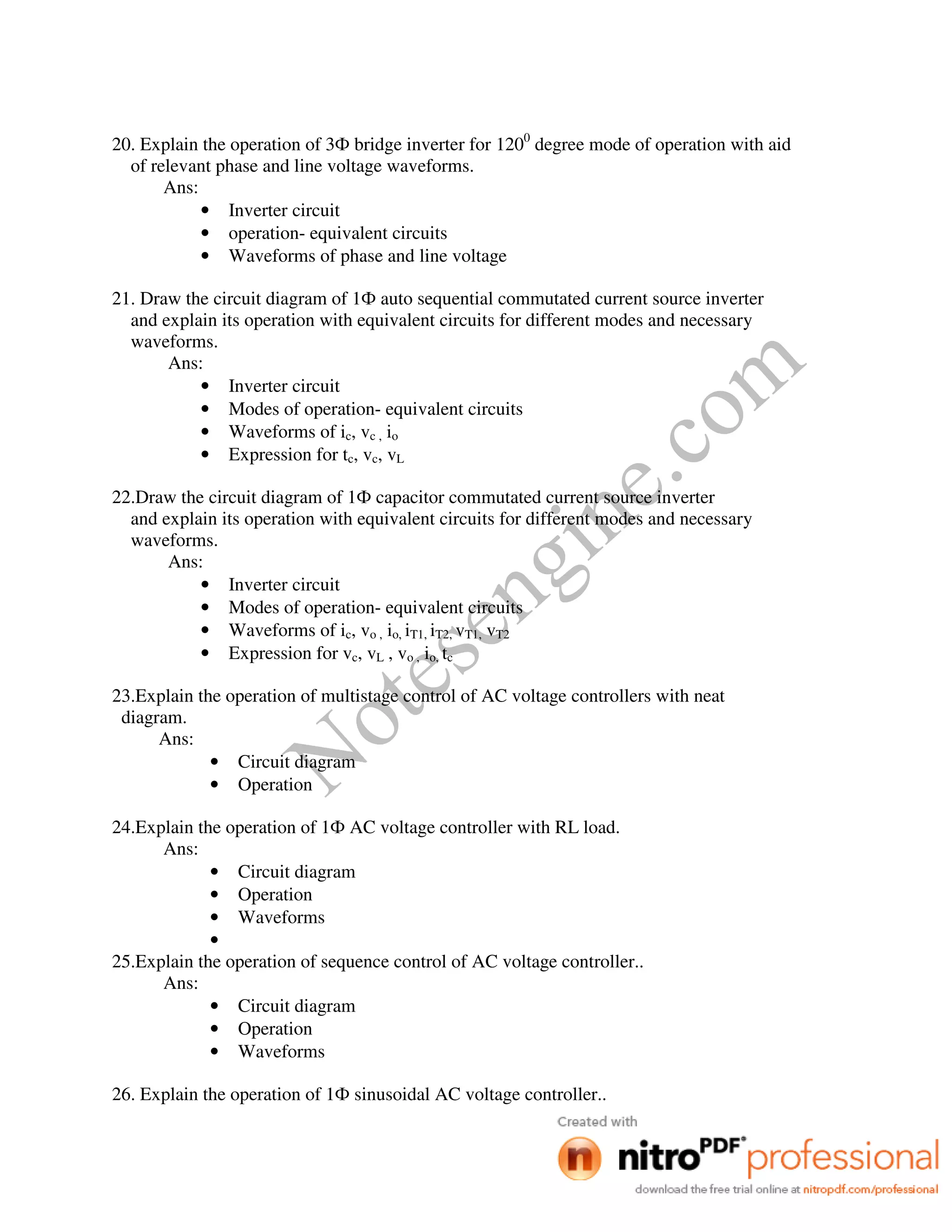 Notesengine.com
20. Explain the operation of 3Ф bridge inverter for 1200
degree mode of operation with aid
of relevant phase and line voltage waveforms.
Ans:
• Inverter circuit
• operation- equivalent circuits
• Waveforms of phase and line voltage
21. Draw the circuit diagram of 1Ф auto sequential commutated current source inverter
and explain its operation with equivalent circuits for different modes and necessary
waveforms.
Ans:
• Inverter circuit
• Modes of operation- equivalent circuits
• Waveforms of ic, vc , io
• Expression for tc, vc, vL
22.Draw the circuit diagram of 1Ф capacitor commutated current source inverter
and explain its operation with equivalent circuits for different modes and necessary
waveforms.
Ans:
• Inverter circuit
• Modes of operation- equivalent circuits
• Waveforms of ic, vo , io, iT1, iT2, vT1, vT2
• Expression for vc, vL , vo , io, tc
23.Explain the operation of multistage control of AC voltage controllers with neat
diagram.
Ans:
• Circuit diagram
• Operation
24.Explain the operation of 1Ф AC voltage controller with RL load.
Ans:
• Circuit diagram
• Operation
• Waveforms
•
25.Explain the operation of sequence control of AC voltage controller..
Ans:
• Circuit diagram
• Operation
• Waveforms
26. Explain the operation of 1Ф sinusoidal AC voltage controller..
 