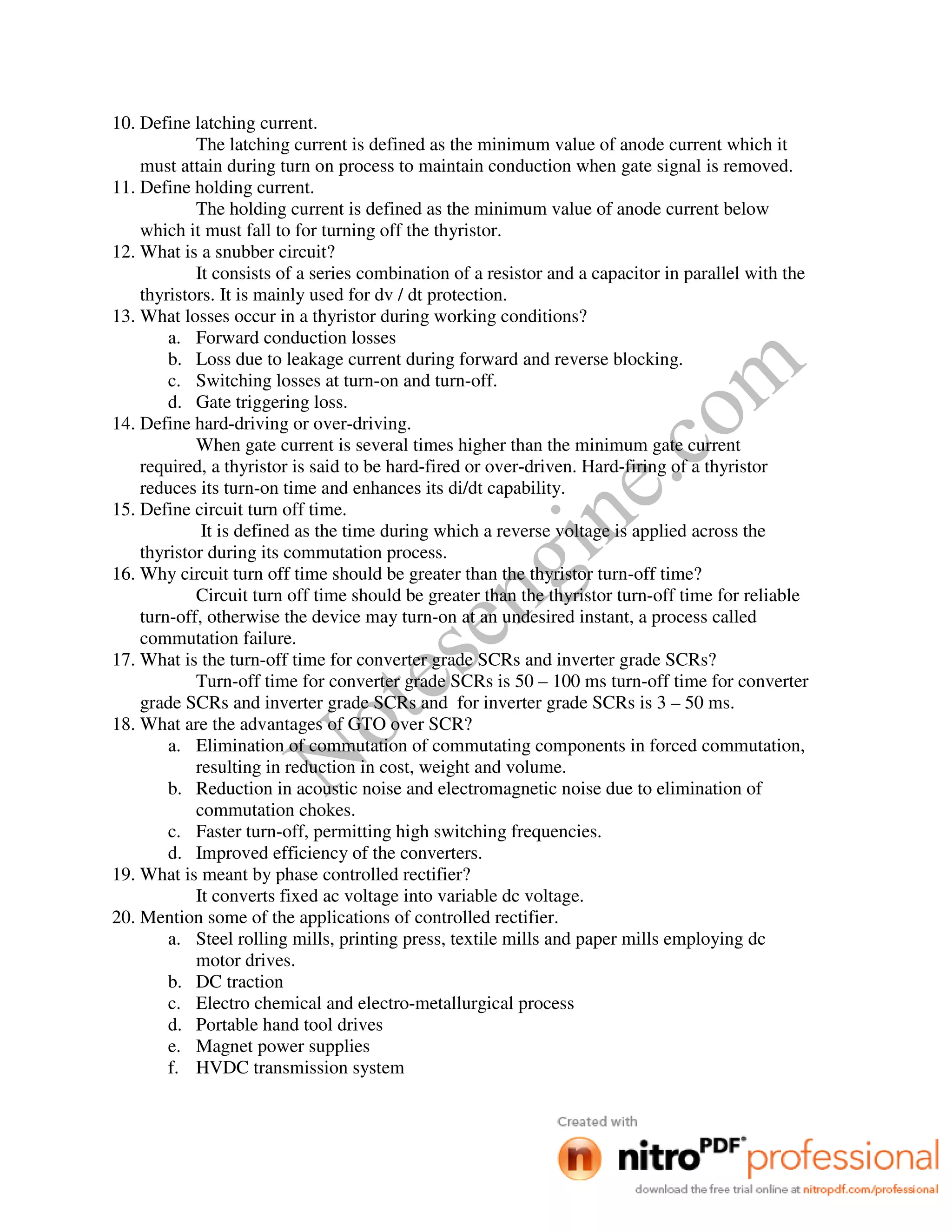Notesengine.com
10. Define latching current.
The latching current is defined as the minimum value of anode current which it
must attain during turn on process to maintain conduction when gate signal is removed.
11. Define holding current.
The holding current is defined as the minimum value of anode current below
which it must fall to for turning off the thyristor.
12. What is a snubber circuit?
It consists of a series combination of a resistor and a capacitor in parallel with the
thyristors. It is mainly used for dv / dt protection.
13. What losses occur in a thyristor during working conditions?
a. Forward conduction losses
b. Loss due to leakage current during forward and reverse blocking.
c. Switching losses at turn-on and turn-off.
d. Gate triggering loss.
14. Define hard-driving or over-driving.
When gate current is several times higher than the minimum gate current
required, a thyristor is said to be hard-fired or over-driven. Hard-firing of a thyristor
reduces its turn-on time and enhances its di/dt capability.
15. Define circuit turn off time.
It is defined as the time during which a reverse voltage is applied across the
thyristor during its commutation process.
16. Why circuit turn off time should be greater than the thyristor turn-off time?
Circuit turn off time should be greater than the thyristor turn-off time for reliable
turn-off, otherwise the device may turn-on at an undesired instant, a process called
commutation failure.
17. What is the turn-off time for converter grade SCRs and inverter grade SCRs?
Turn-off time for converter grade SCRs is 50 – 100 ms turn-off time for converter
grade SCRs and inverter grade SCRs and for inverter grade SCRs is 3 – 50 ms.
18. What are the advantages of GTO over SCR?
a. Elimination of commutation of commutating components in forced commutation,
resulting in reduction in cost, weight and volume.
b. Reduction in acoustic noise and electromagnetic noise due to elimination of
commutation chokes.
c. Faster turn-off, permitting high switching frequencies.
d. Improved efficiency of the converters.
19. What is meant by phase controlled rectifier?
It converts fixed ac voltage into variable dc voltage.
20. Mention some of the applications of controlled rectifier.
a. Steel rolling mills, printing press, textile mills and paper mills employing dc
motor drives.
b. DC traction
c. Electro chemical and electro-metallurgical process
d. Portable hand tool drives
e. Magnet power supplies
f. HVDC transmission system
 