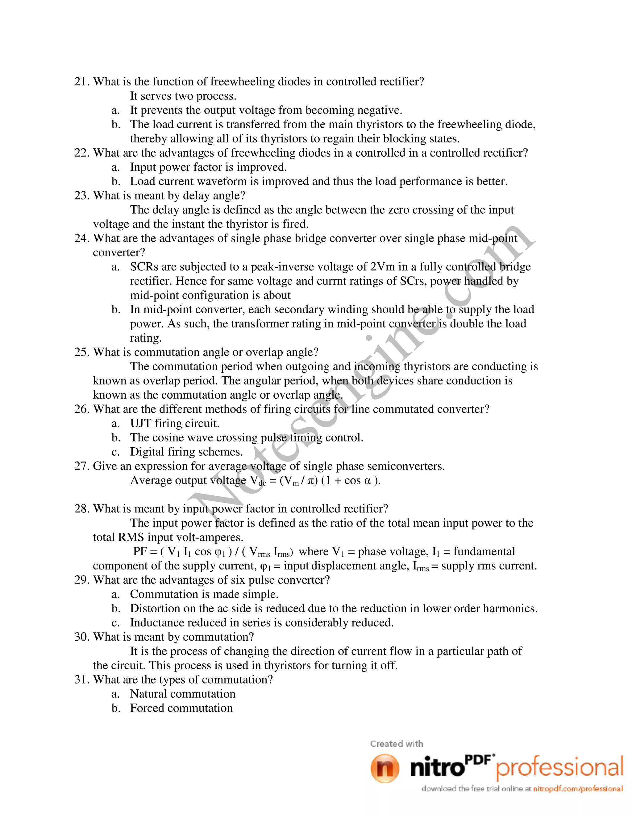 Notesengine.com
21. What is the function of freewheeling diodes in controlled rectifier?
It serves two process.
a. It prevents the output voltage from becoming negative.
b. The load current is transferred from the main thyristors to the freewheeling diode,
thereby allowing all of its thyristors to regain their blocking states.
22. What are the advantages of freewheeling diodes in a controlled in a controlled rectifier?
a. Input power factor is improved.
b. Load current waveform is improved and thus the load performance is better.
23. What is meant by delay angle?
The delay angle is defined as the angle between the zero crossing of the input
voltage and the instant the thyristor is fired.
24. What are the advantages of single phase bridge converter over single phase mid-point
converter?
a. SCRs are subjected to a peak-inverse voltage of 2Vm in a fully controlled bridge
rectifier. Hence for same voltage and currnt ratings of SCrs, power handled by
mid-point configuration is about
b. In mid-point converter, each secondary winding should be able to supply the load
power. As such, the transformer rating in mid-point converter is double the load
rating.
25. What is commutation angle or overlap angle?
The commutation period when outgoing and incoming thyristors are conducting is
known as overlap period. The angular period, when both devices share conduction is
known as the commutation angle or overlap angle.
26. What are the different methods of firing circuits for line commutated converter?
a. UJT firing circuit.
b. The cosine wave crossing pulse timing control.
c. Digital firing schemes.
27. Give an expression for average voltage of single phase semiconverters.
Average output voltage Vdc = (Vm / π) (1 + cos α ).
28. What is meant by input power factor in controlled rectifier?
The input power factor is defined as the ratio of the total mean input power to the
total RMS input volt-amperes.
PF = ( V1 I1 cos φ1 ) / ( Vrms Irms) where V1 = phase voltage, I1 = fundamental
component of the supply current, φ1 = input displacement angle, Irms = supply rms current.
29. What are the advantages of six pulse converter?
a. Commutation is made simple.
b. Distortion on the ac side is reduced due to the reduction in lower order harmonics.
c. Inductance reduced in series is considerably reduced.
30. What is meant by commutation?
It is the process of changing the direction of current flow in a particular path of
the circuit. This process is used in thyristors for turning it off.
31. What are the types of commutation?
a. Natural commutation
b. Forced commutation
 