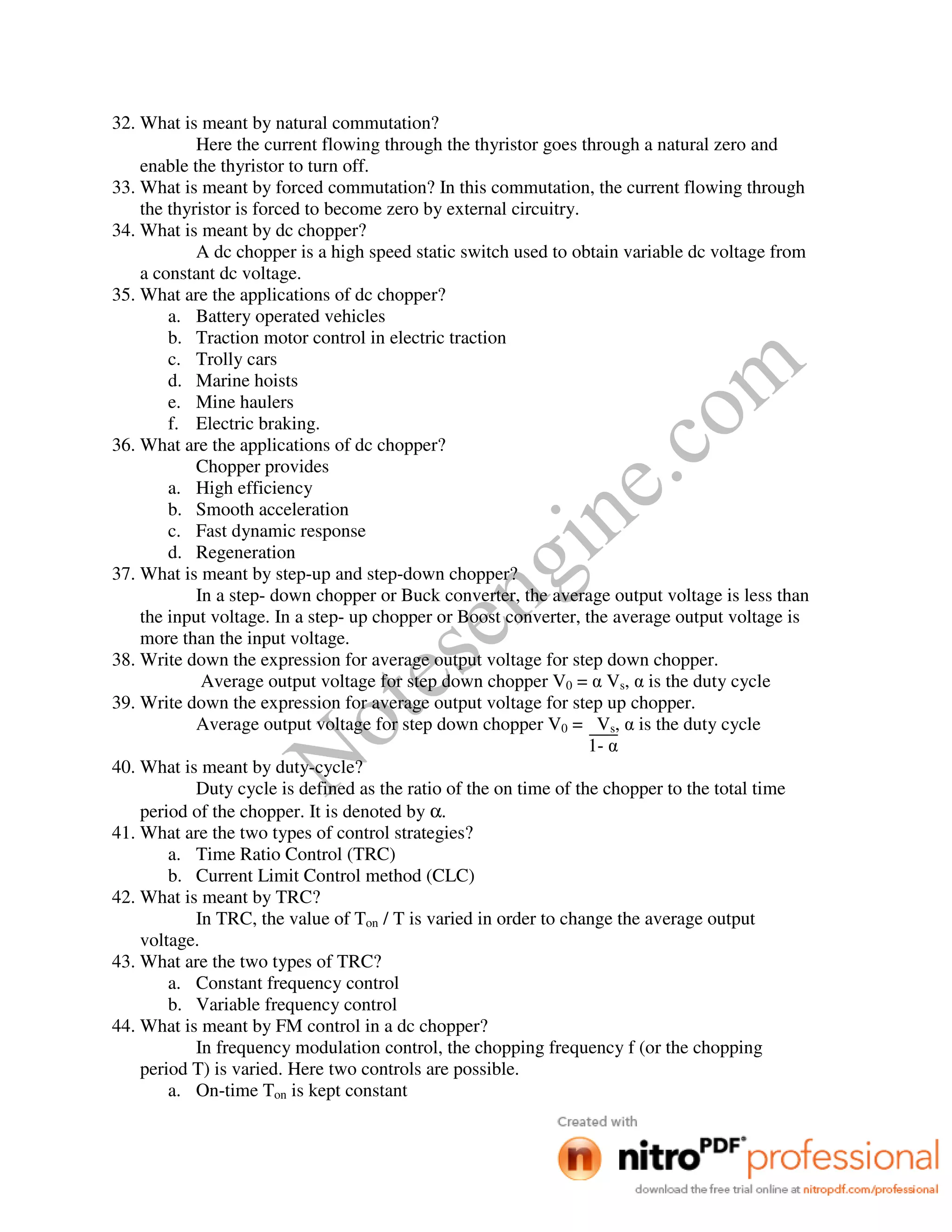 Notesengine.com
32. What is meant by natural commutation?
Here the current flowing through the thyristor goes through a natural zero and
enable the thyristor to turn off.
33. What is meant by forced commutation? In this commutation, the current flowing through
the thyristor is forced to become zero by external circuitry.
34. What is meant by dc chopper?
A dc chopper is a high speed static switch used to obtain variable dc voltage from
a constant dc voltage.
35. What are the applications of dc chopper?
a. Battery operated vehicles
b. Traction motor control in electric traction
c. Trolly cars
d. Marine hoists
e. Mine haulers
f. Electric braking.
36. What are the applications of dc chopper?
Chopper provides
a. High efficiency
b. Smooth acceleration
c. Fast dynamic response
d. Regeneration
37. What is meant by step-up and step-down chopper?
In a step- down chopper or Buck converter, the average output voltage is less than
the input voltage. In a step- up chopper or Boost converter, the average output voltage is
more than the input voltage.
38. Write down the expression for average output voltage for step down chopper.
Average output voltage for step down chopper V0 = α Vs, α is the duty cycle
39. Write down the expression for average output voltage for step up chopper.
Average output voltage for step down chopper V0 = Vs, α is the duty cycle
1- α
40. What is meant by duty-cycle?
Duty cycle is defined as the ratio of the on time of the chopper to the total time
period of the chopper. It is denoted by α.
41. What are the two types of control strategies?
a. Time Ratio Control (TRC)
b. Current Limit Control method (CLC)
42. What is meant by TRC?
In TRC, the value of Ton / T is varied in order to change the average output
voltage.
43. What are the two types of TRC?
a. Constant frequency control
b. Variable frequency control
44. What is meant by FM control in a dc chopper?
In frequency modulation control, the chopping frequency f (or the chopping
period T) is varied. Here two controls are possible.
a. On-time Ton is kept constant
 