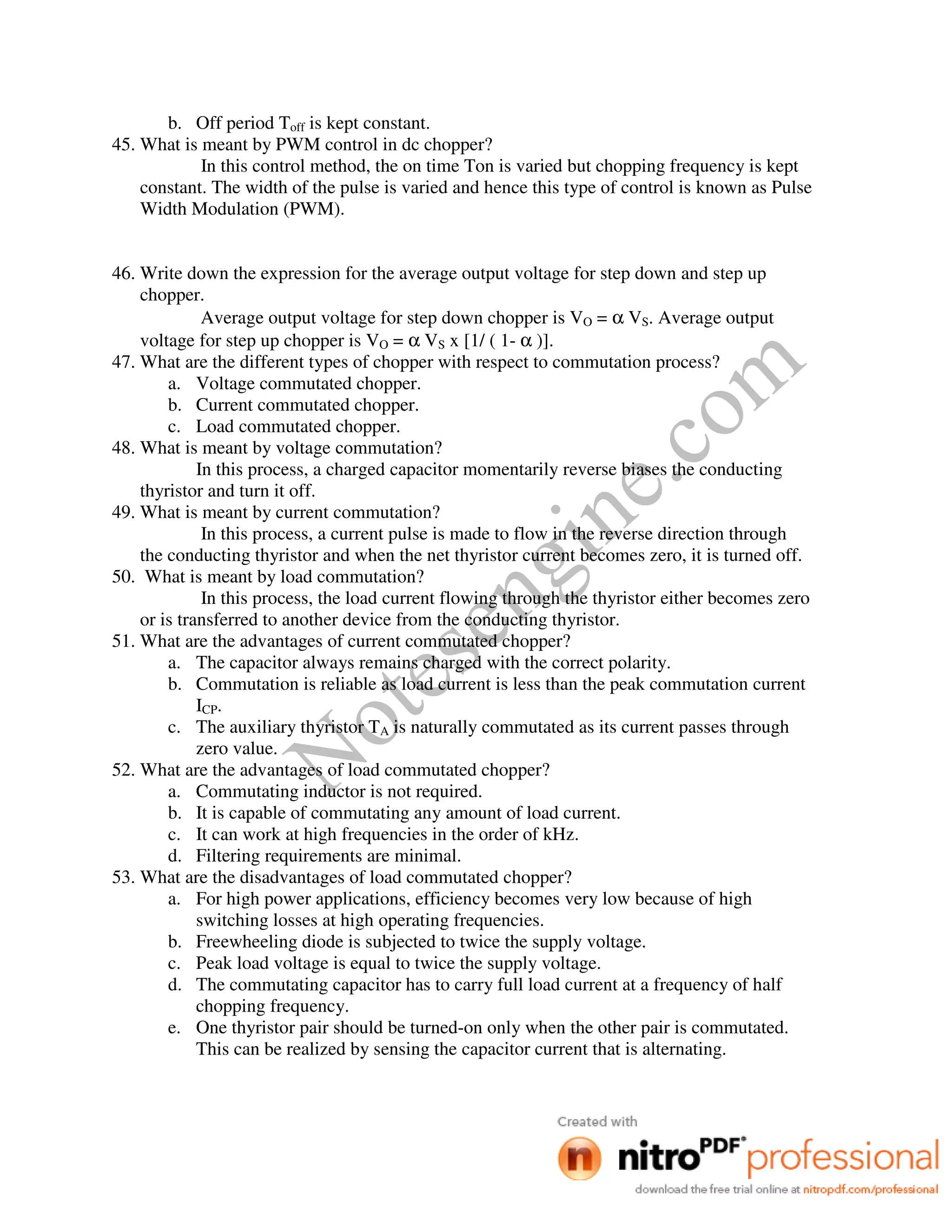 Notesengine.com
b. Off period Toff is kept constant.
45. What is meant by PWM control in dc chopper?
In this control method, the on time Ton is varied but chopping frequency is kept
constant. The width of the pulse is varied and hence this type of control is known as Pulse
Width Modulation (PWM).
46. Write down the expression for the average output voltage for step down and step up
chopper.
Average output voltage for step down chopper is VO = α VS. Average output
voltage for step up chopper is VO = α VS x [1/ ( 1- α )].
47. What are the different types of chopper with respect to commutation process?
a. Voltage commutated chopper.
b. Current commutated chopper.
c. Load commutated chopper.
48. What is meant by voltage commutation?
In this process, a charged capacitor momentarily reverse biases the conducting
thyristor and turn it off.
49. What is meant by current commutation?
In this process, a current pulse is made to flow in the reverse direction through
the conducting thyristor and when the net thyristor current becomes zero, it is turned off.
50. What is meant by load commutation?
In this process, the load current flowing through the thyristor either becomes zero
or is transferred to another device from the conducting thyristor.
51. What are the advantages of current commutated chopper?
a. The capacitor always remains charged with the correct polarity.
b. Commutation is reliable as load current is less than the peak commutation current
ICP.
c. The auxiliary thyristor TA is naturally commutated as its current passes through
zero value.
52. What are the advantages of load commutated chopper?
a. Commutating inductor is not required.
b. It is capable of commutating any amount of load current.
c. It can work at high frequencies in the order of kHz.
d. Filtering requirements are minimal.
53. What are the disadvantages of load commutated chopper?
a. For high power applications, efficiency becomes very low because of high
switching losses at high operating frequencies.
b. Freewheeling diode is subjected to twice the supply voltage.
c. Peak load voltage is equal to twice the supply voltage.
d. The commutating capacitor has to carry full load current at a frequency of half
chopping frequency.
e. One thyristor pair should be turned-on only when the other pair is commutated.
This can be realized by sensing the capacitor current that is alternating.
 