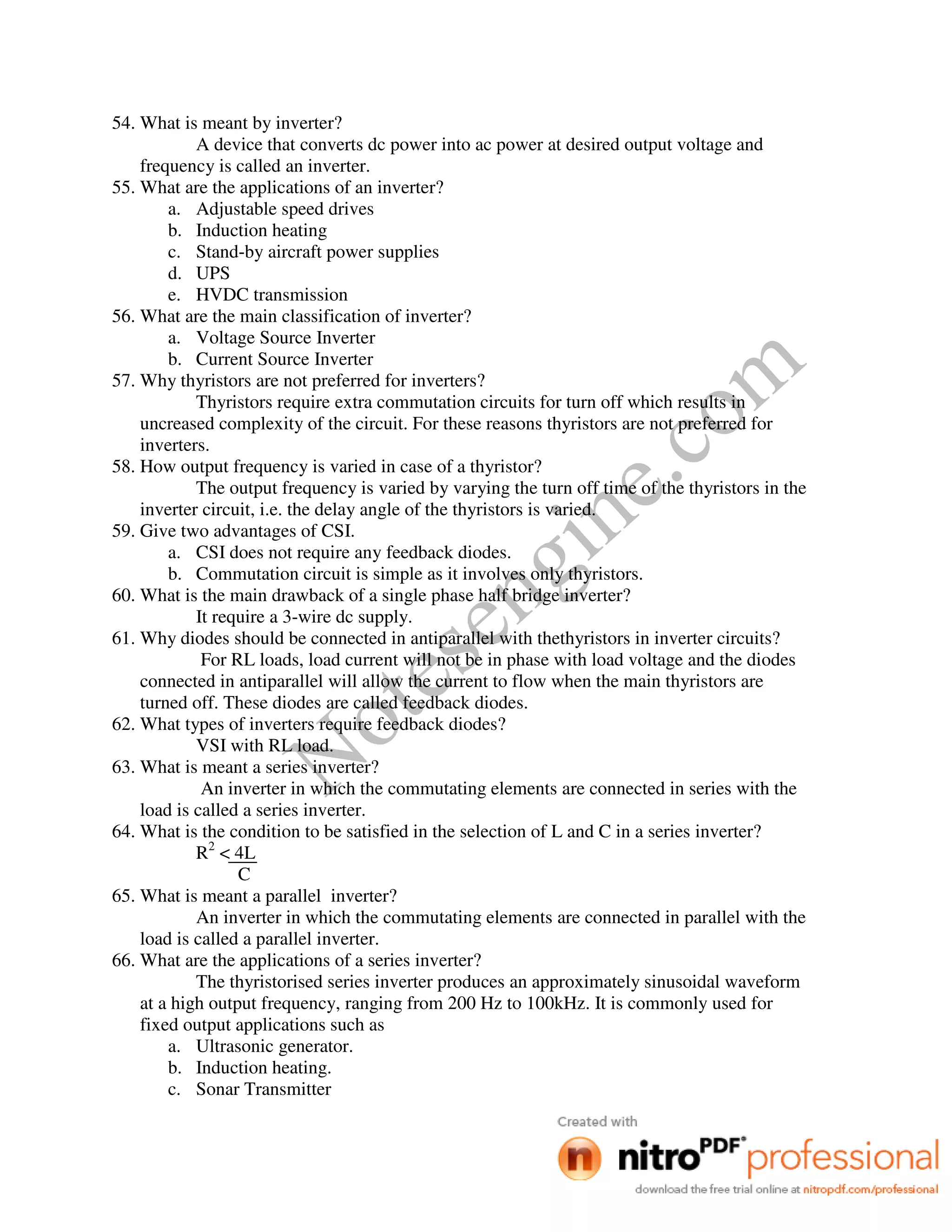 Notesengine.com
54. What is meant by inverter?
A device that converts dc power into ac power at desired output voltage and
frequency is called an inverter.
55. What are the applications of an inverter?
a. Adjustable speed drives
b. Induction heating
c. Stand-by aircraft power supplies
d. UPS
e. HVDC transmission
56. What are the main classification of inverter?
a. Voltage Source Inverter
b. Current Source Inverter
57. Why thyristors are not preferred for inverters?
Thyristors require extra commutation circuits for turn off which results in
uncreased complexity of the circuit. For these reasons thyristors are not preferred for
inverters.
58. How output frequency is varied in case of a thyristor?
The output frequency is varied by varying the turn off time of the thyristors in the
inverter circuit, i.e. the delay angle of the thyristors is varied.
59. Give two advantages of CSI.
a. CSI does not require any feedback diodes.
b. Commutation circuit is simple as it involves only thyristors.
60. What is the main drawback of a single phase half bridge inverter?
It require a 3-wire dc supply.
61. Why diodes should be connected in antiparallel with thethyristors in inverter circuits?
For RL loads, load current will not be in phase with load voltage and the diodes
connected in antiparallel will allow the current to flow when the main thyristors are
turned off. These diodes are called feedback diodes.
62. What types of inverters require feedback diodes?
VSI with RL load.
63. What is meant a series inverter?
An inverter in which the commutating elements are connected in series with the
load is called a series inverter.
64. What is the condition to be satisfied in the selection of L and C in a series inverter?
R2
< 4L
C
65. What is meant a parallel inverter?
An inverter in which the commutating elements are connected in parallel with the
load is called a parallel inverter.
66. What are the applications of a series inverter?
The thyristorised series inverter produces an approximately sinusoidal waveform
at a high output frequency, ranging from 200 Hz to 100kHz. It is commonly used for
fixed output applications such as
a. Ultrasonic generator.
b. Induction heating.
c. Sonar Transmitter
 