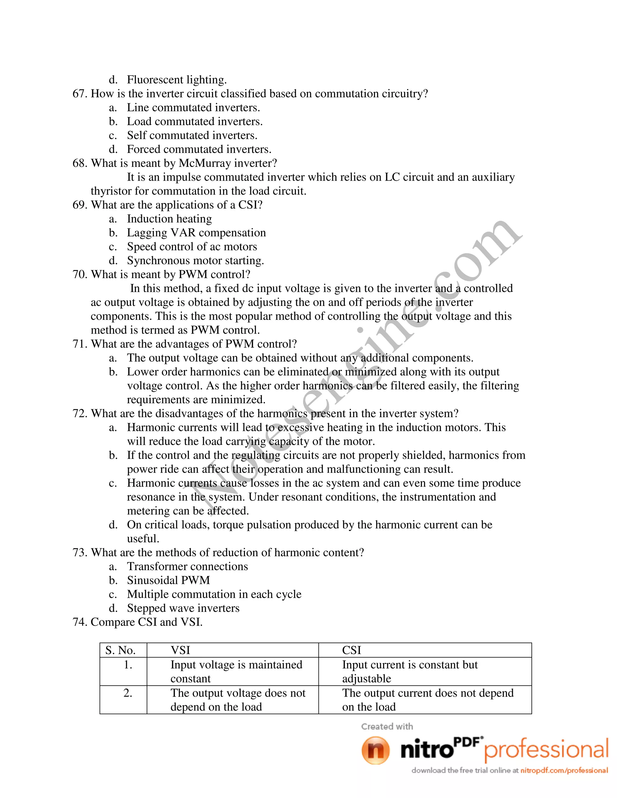 Notesengine.com
d. Fluorescent lighting.
67. How is the inverter circuit classified based on commutation circuitry?
a. Line commutated inverters.
b. Load commutated inverters.
c. Self commutated inverters.
d. Forced commutated inverters.
68. What is meant by McMurray inverter?
It is an impulse commutated inverter which relies on LC circuit and an auxiliary
thyristor for commutation in the load circuit.
69. What are the applications of a CSI?
a. Induction heating
b. Lagging VAR compensation
c. Speed control of ac motors
d. Synchronous motor starting.
70. What is meant by PWM control?
In this method, a fixed dc input voltage is given to the inverter and a controlled
ac output voltage is obtained by adjusting the on and off periods of the inverter
components. This is the most popular method of controlling the output voltage and this
method is termed as PWM control.
71. What are the advantages of PWM control?
a. The output voltage can be obtained without any additional components.
b. Lower order harmonics can be eliminated or minimized along with its output
voltage control. As the higher order harmonics can be filtered easily, the filtering
requirements are minimized.
72. What are the disadvantages of the harmonics present in the inverter system?
a. Harmonic currents will lead to excessive heating in the induction motors. This
will reduce the load carrying capacity of the motor.
b. If the control and the regulating circuits are not properly shielded, harmonics from
power ride can affect their operation and malfunctioning can result.
c. Harmonic currents cause losses in the ac system and can even some time produce
resonance in the system. Under resonant conditions, the instrumentation and
metering can be affected.
d. On critical loads, torque pulsation produced by the harmonic current can be
useful.
73. What are the methods of reduction of harmonic content?
a. Transformer connections
b. Sinusoidal PWM
c. Multiple commutation in each cycle
d. Stepped wave inverters
74. Compare CSI and VSI.
S. No. VSI CSI
1. Input voltage is maintained
constant
Input current is constant but
adjustable
2. The output voltage does not
depend on the load
The output current does not depend
on the load
 