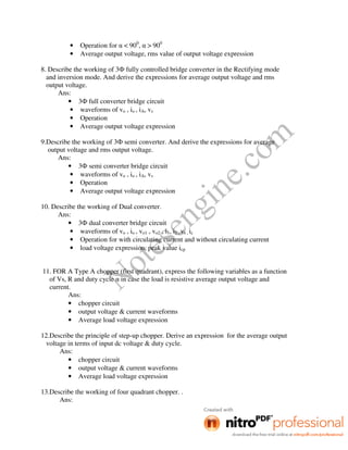 Notesengine.com
• Operation for α < 900
, α > 900
• Average output voltage, rms value of output voltage expression
8. Describe the working of 3Ф fully controlled bridge converter in the Rectifying mode
and inversion mode. And derive the expressions for average output voltage and rms
output voltage.
Ans:
• 3Ф full converter bridge circuit
• waveforms of vo , io , iA, vs
• Operation
• Average output voltage expression
9.Describe the working of 3Ф semi converter. And derive the expressions for average
output voltage and rms output voltage.
Ans:
• 3Ф semi converter bridge circuit
• waveforms of vo , io , iA, vs
• Operation
• Average output voltage expression
10. Describe the working of Dual converter.
Ans:
• 3Ф dual converter bridge circuit
• waveforms of vo , io , vo1 , vo2 , i1, i2 , vs , ic
• Operation for with circulating current and without circulating current
• load voltage expression, peak value icp
11. FOR A Type A chopper (first quadrant), express the following variables as a function
of Vs, R and duty cycle α in case the load is resistive average output voltage and
current.
Ans:
• chopper circuit
• output voltage & current waveforms
• Average load voltage expression
12.Describe the principle of step-up chopper. Derive an expression for the average output
voltage in terms of input dc voltage & duty cycle.
Ans:
• chopper circuit
• output voltage & current waveforms
• Average load voltage expression
13.Describe the working of four quadrant chopper. .
Ans:
 