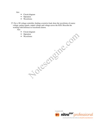 Notesengine.com
Ans:
• Circuit diagram
• Operation
• Waveforms
27. For a 1Ф voltage controller, feeding a resistive load, draw the waveforms of source
voltage, gating signals, output voltage and voltage across the SCR. Describe the
working with reference to waveforms drawn.
Ans:
• Circuit diagram
• Operation
• Waveforms
 