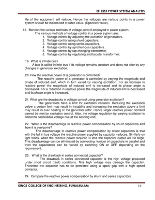 EE 1351 POWER SYSTEM ANALYSIS 
life of the equipment will reduce. Hence the voltages are various points in a power 
system should be maintained at rated value. (Specified value). 
18. Mention the various methods of voltage control employed in power system. 
The various methods of voltage control in a power system are. 
1. Voltage control by adjusting the excitation of generators. 
2. Voltage control using shunt capacitors. 
3. Voltage control using series capacitors. 
4. Voltage control by synchronous capacitors. 
5. Voltage control by tap-changing transformer. 
6. Voltage control by regulating and booster transformer. 
19. What is infinite bus? 
A bus is called infinite bus if its voltage remains constant and does not alter by any 
changes in generator excitation. 
20. How the reactive power of a generator is controlled? 
The reactive power of a generator is controlled by varying the magnitude and 
phase of induced emf, which in turn varied by varying excitation. For an increase in 
reactive power the magnitude of induced emf is increased and its phase angle is 
decreased. For a reduction in reactive power the magnitude of induced emf is decreased 
and its phase angle is increased. 
21. What are the drawbacks in voltage control using generator excitation? 
The generators have a limit for excitation variation. Reducing the excitation 
below a certain limit may result in instability and increasing the excitation above a limit 
may result in over heating of the generator rotor. Hence larger reactive power demand 
cannot be met by excitation control. Also, the voltage regulation by varying excitation is 
limited to permissible voltage rise at the sending end. 
22. What is the disadvantage in reactive power compensation by shunt capacitors and 
how it is overcome? 
The disadvantage in reactive power compensation by shunt capacitors is that 
with the fall in bus voltage the reactive power supplied by capacitor reduces. Similarly on 
light loads, when the reactive power required is less the capacitor output will be large. 
This disadvantage can be eliminated by connecting number of capacitors in parallel and 
then the capacitance can be varied by switching ON or OFF depending on the 
requirement. 
23. What is the drawback in series connected capacitor? 
The drawback in series connected capacitor is the high voltage produced 
under short circuit (fault) conditions. This high voltage may damage the capacitor. 
Therefore the capacitor has to be protected using a spark gap with a high speed 
contactor. 
24. Compare the reactive power compensation by shunt and series capacitors. 
KINGS COLLEGE OF ENGINEERING, PUNALKULAM 10 
 