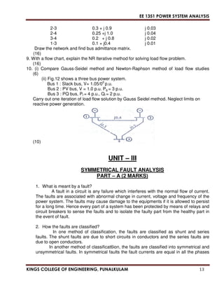 EE 1351 POWER SYSTEM ANALYSIS 
2-3 0.3 + j 0.9 j 0.03 
2-4 0.25 +j 1.0 j 0.04 
3-4 0.2 + j 0.8 j 0.02 
1-3 0.1 + j0.4 j 0.01 
Draw the network and find bus admittance matrix. 
(16) 
9. With a flow chart, explain the NR Iterative method for solving load flow problem. 
(16) 
10. (i) Compare Gauss-Seidel method and Newton-Raphson method of load flow studies 
(6) 
(ii) Fig.12 shows a three bus power system. 
Bus 1 : Slack bus, V= 1.05/00 p.u. 
Bus 2 : PV bus, V = 1.0 p.u. Pg = 3 p.u. 
Bus 3 : PQ bus, Pl = 4 p.u., Ql = 2 p.u. 
Carry out one iteration of load flow solution by Gauss Seidel method. Neglect limits on 
reactive power generation. 
(10) 
UNIT – III 
SYMMETRICAL FAULT ANALYSIS 
PART – A (2 MARKS) 
1. What is meant by a fault? 
A fault in a circuit is any failure which interferes with the normal flow of current. 
The faults are associated with abnormal change in current, voltage and frequency of the 
power system. The faults may cause damage to the equipments if it is allowed to persist 
for a long time. Hence every part of a system has been protected by means of relays and 
circuit breakers to sense the faults and to isolate the faulty part from the healthy part in 
the event of fault. 
2. How the faults are classified? 
In one method of classification, the faults are classified as shunt and series 
faults. The shunt faults are due to short circuits in conductors and the series faults are 
due to open conductors. 
In another method of classificat6ion, the faults are classified into symmetrical and 
unsymmetrical faults. In symmetrical faults the fault currents are equal in all the phases 
KINGS COLLEGE OF ENGINEERING, PUNALKULAM 13 
 