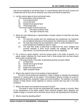 EE 1351 POWER SYSTEM ANALYSIS 
and can be analyzed on per phase basis. In unsymmetrical faults the fault currents are 
unbalanced and so they can be analyzed only using symmetrical components. 
3. List the various types of shunt and series faults. 
The various types of shunt faults are 
(i) Line-to-ground fault 
(ii) Line-to-line fault 
(iii) Double line-to-ground fault 
(iv) Three phase fault. 
The various types of series faults are 
(i) One open conductor fault 
(ii) Two open conductor fault. 
4. Name the main differences in representation of power system for load flow and short 
circuit studies. 
(i) For load flow studies both the resistances and resistances are reactance 
are considered whereas for fault analysis the resistances are neglected. 
(ii) For load flow studies the bus admittance matrix is useful whereas for short 
circuit studies bus impedance matrix is used. 
(iii) The load flow study is performed to determine the exact voltages and 
currents whereas in short circuit studies the voltages can be safely 
assumed as 1 pu and the pre-fault current can be neglected. 
5. For a fault at a given location, rank the various faults in the order of severity. In a 
power system relatively the most severe fault is three phase fault and less severe 
fault is open conductor fault. 
The various faults in the order of decreasing severity are given below. 
(i) 3-Phase fault 
(ii) Double line-to-ground fault 
(iii) Line-to-line fault 
(iv) Single line-to-ground fault 
(v) Open conductor faults. 
6. What is the need for short circuit studies or fault analysis? 
The short circuit studies are essential in order to design or develop the protective 
schemes for various parts of the system. The protective scheme consists of current  
voltage sensing devices, protective relays and circuit breakers. The selection (or proper 
choice) of these device mainly depends on various currents that may flow in the fault 
conditions. 
7. What is the reason for transients during short circuits? 
The faults or short circuits are associated with sudden change in currents. Most 
of the components of the power system have inductive property which opposes any 
sudden change in currents and so the faults (short circuit) are associated with transients. 
8. What is meant by doubling effect? 
KINGS COLLEGE OF ENGINEERING, PUNALKULAM 14 
 