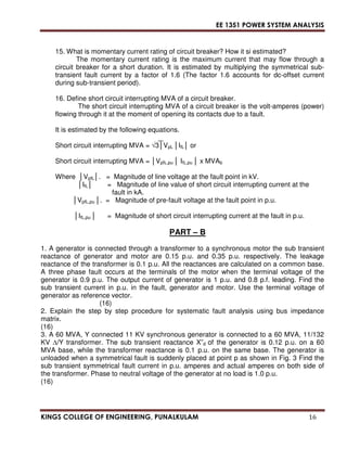 EE 1351 POWER SYSTEM ANALYSIS 
15. What is momentary current rating of circuit breaker? How it si estimated? 
The momentary current rating is the maximum current that may flow through a 
circuit breaker for a short duration. It is estimated by multiplying the symmetrical sub-transient 
fault current by a factor of 1.6 (The factor 1.6 accounts for dc-offset current 
during sub-transient period). 
16. Define short circuit interrupting MVA of a circuit breaker. 
The short circuit interrupting MVA of a circuit breaker is the volt-amperes (power) 
flowing through it at the moment of opening its contacts due to a fault. 
It is estimated by the following equations. 
Short circuit interrupting MVA = 3VpL IfL or 
Short circuit interrupting MVA = VpfL,pu  IfL,pu  x MVAb 
Where VpfL. = Magnitude of line voltage at the fault point in kV. 
IfL = Magnitude of line value of short circuit interrupting current at the 
fault in kA. 
VpfL,pu . = Magnitude of pre-fault voltage at the fault point in p.u. 
IfL,pu  = Magnitude of short circuit interrupting current at the fault in p.u. 
PART – B 
1. A generator is connected through a transformer to a synchronous motor the sub transient 
reactance of generator and motor are 0.15 p.u. and 0.35 p.u. respectively. The leakage 
reactance of the transformer is 0.1 p.u. All the reactances are calculated on a common base. 
A three phase fault occurs at the terminals of the motor when the terminal voltage of the 
generator is 0.9 p.u. The output current of generator is 1 p.u. and 0.8 p.f. leading. Find the 
sub transient current in p.u. in the fault, generator and motor. Use the terminal voltage of 
generator as reference vector. 
(16) 
2. Explain the step by step procedure for systematic fault analysis using bus impedance 
matrix. 
(16) 
3. A 60 MVA, Y connected 11 KV synchronous generator is connected to a 60 MVA, 11/132 
KV /Y transformer. The sub transient reactance X”d of the generator is 0.12 p.u. on a 60 
MVA base, while the transformer reactance is 0.1 p.u. on the same base. The generator is 
unloaded when a symmetrical fault is suddenly placed at point p as shown in Fig. 3 Find the 
sub transient symmetrical fault current in p.u. amperes and actual amperes on both side of 
the transformer. Phase to neutral voltage of the generator at no load is 1.0 p.u. 
(16) 
KINGS COLLEGE OF ENGINEERING, PUNALKULAM 16 
 