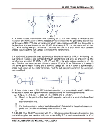EE 1351 POWER SYSTEM ANALYSIS 
Fig. 3 
4. A three –phase transmission line operating at 33 KV and having a resistance and 
reactance of 5 Ohms and 15 Ohms respectively is connected to the generating station bus-bar 
through a 5000 KVA step up transformer which has a reactance of 0.05 p.u. Connected to 
the bus-bars are two alternators, are 10,000 KVA having 0.08 p.u. reactance and another 
5000 KVA having 0.06 p.u. reactance. Calculate the KVA at a short circuit fault between 
phases occurring at the high voltage terminals of the transformers. 
(16) 
5. A synchronous generator and a synchronous motor each rated 25 MVA, 11 KV having 15% 
sub-transient reactance are connected through transformers and a line as shown in fig. The 
transformers are rated 25 MVA 11/66 KV and 66/11 KV with leakage reactance of 10% 
each. The line has a reactance of 10% on a base of 25 MVA, 66 Kv. The motor is drawing 15 
MW at 0.5 power factor leading and a terminal voltage of 10.6 KV. When a symmetrical 3 
phase fault occurs at the motor terminals. Find the sub-transient current in the generator, 
motor and fault. 
(16) 
6. A three phase power of 700 MW is to be transmitted to a substation located 315 kM from 
the source of power. For a preliminary line design assume the following parameters: 
Vs = 1.0 p.u., Vr + 0.9 p.u. 	 = 5000 km ; zc = 320 
, and S = 36.870 . 
(i) Based on the practical line load ability equation, determine a nominal voltage level 
for 
the transmission line. 
(8) 
(ii) For the transmission voltage level obtained in (i) Calculate the theoretical maximum 
power that can be transferred by the transmission line. 
(8) 
7. A 25,000 KVA, 13.8 kV generator with X”d = 15% is connected through a transformer to a 
bus which supplies four identical motors as shown in Fig. 7 The sub transient reactance X”d of 
KINGS COLLEGE OF ENGINEERING, PUNALKULAM 17 
 