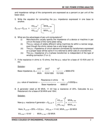 EE 1351 POWER SYSTEM ANALYSIS 
and impedance ratings of the components are expressed as a percent or per unit of the 
base value. 
5. Write the equation for converting the p.u. impedance expressed in one base to 
another. 
KVb,old 
2 
MVAb, new 
Zpu,new = Zpu.old x --------- x ------------ 
2 
KVb,new 
MVA b, old 
6. What are the advantages of per-unit computations? 
(i) Manufacturers usually specify the impedance of a device or machine in per 
unit on the base of the name plate rating. 
(ii) The p.u values of widely different rating machines lie within a narrow range, 
even though the ohmic values has a very large range. 
(iii) The p.u. impedance of circuit element connected by transformers expressed 
on a proper base will be same if it is referred to either side of a transformer. 
(iv) The p.u. impedance of a 3-phase transformer is independent of the type of 
winding connection (Y or ). 
7. If the reactance in ohms is 15 ohms, find the p.u. value for a base of 15 KVA and 10 
KV. 
Solution: 
(kV)2 (kV)2 102 
Base impedance, Zb = ------ = -------- = ----------- = 6666.67 
MVA KVA/1000 15/1000 
Reactance in ohms 15 
p.u. value of reactance = ------------------------ = ---------- = 0.0022p.u. 
Base impedance 6666.67 
8. A generator rated at 30 MVA, 11 kV has a reactance of 20%. Calculate its p.u. 
Reactance’s for a base of 50 MVA and 10kV. 
Solution: 
2 
kVb,old MVAb, new 
New p.u. reactance if generator = Xpu,old x --------- x -------------- 
kVb, new MVA b, old 
Here, X pu,old = 20% = 0.2 p.u. ; kVb,old = 11 kV, MVA b, old = 30 MVA 
kVb,new = 10 kV ; MVA b, new = 50 MVA 
KINGS COLLEGE OF ENGINEERING, PUNALKULAM 2 
 